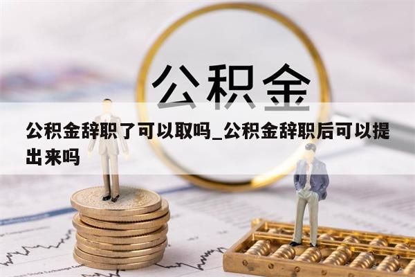 公积金辞职了可以取吗_公积金辞职后可以提出来吗